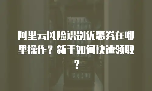 阿里云风险识别优惠券在哪里操作？新手如何快速领取？