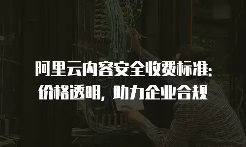 阿里云内容安全收费标准: 价格透明, 助力企业合规