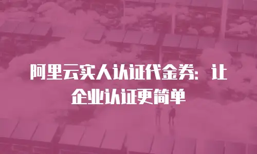 阿里云实人认证代金券：让企业认证更简单