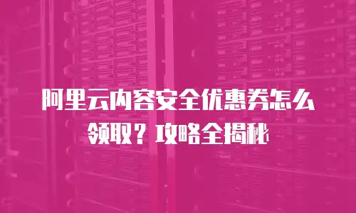 阿里云内容安全优惠券怎么领取？攻略全揭秘