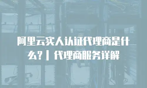 阿里云实人认证代理商是什么？| 代理商服务详解