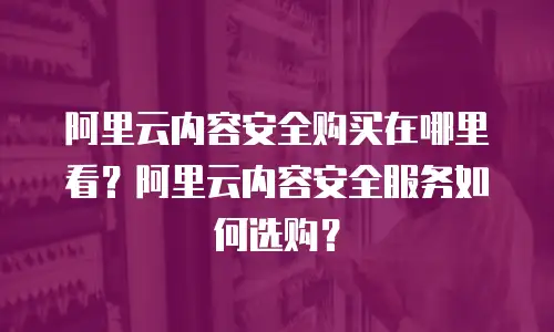 阿里云内容安全购买在哪里看？阿里云内容安全服务如何选购？