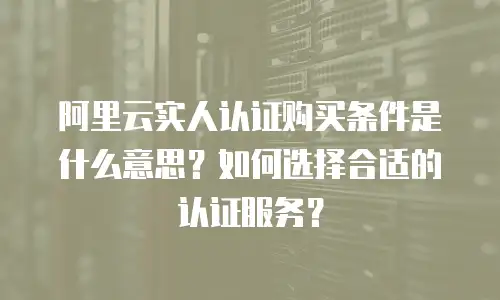 阿里云实人认证购买条件是什么意思？如何选择合适的认证服务？