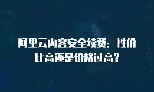 阿里云内容安全续费：性价比高还是价格过高？