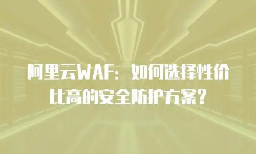 阿里云WAF：如何选择性价比高的安全防护方案？