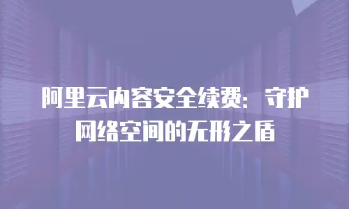 阿里云内容安全续费：守护网络空间的无形之盾