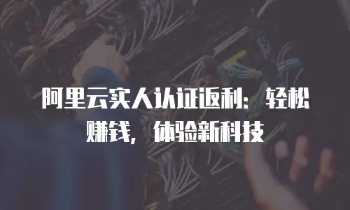 阿里云实人认证返利：轻松赚钱，体验新科技