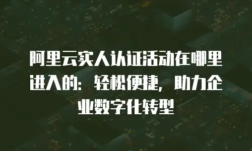 阿里云实人认证活动在哪里进入的：轻松便捷，助力企业数字化转型