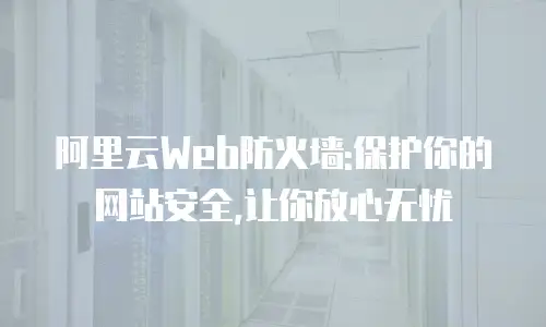阿里云Web防火墙:保护你的网站安全,让你放心无忧