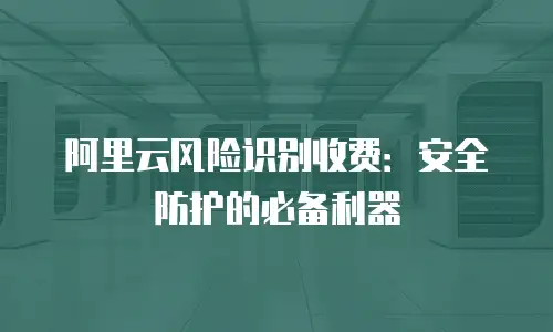 阿里云风险识别收费：安全防护的必备利器