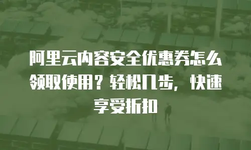 阿里云内容安全优惠券怎么领取使用？轻松几步，快速享受折扣