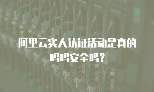阿里云实人认证活动是真的吗吗安全吗？