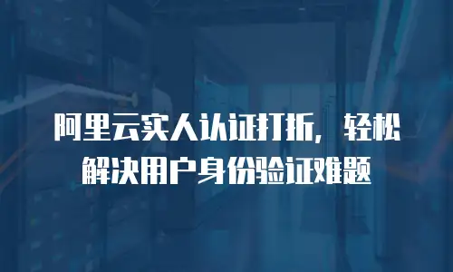 阿里云实人认证打折，轻松解决用户身份验证难题