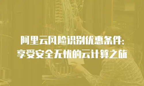 阿里云风险识别优惠条件：享受安全无忧的云计算之旅