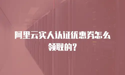 阿里云实人认证优惠券怎么领取的？