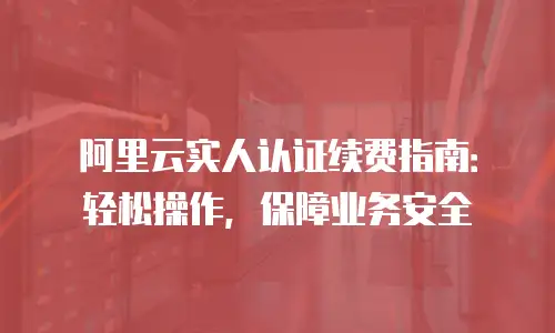 阿里云实人认证续费指南：轻松操作，保障业务安全