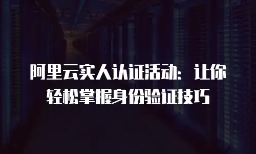 阿里云实人认证活动：让你轻松掌握身份验证技巧