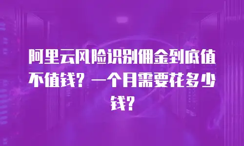 阿里云风险识别佣金到底值不值钱？一个月需要花多少钱？