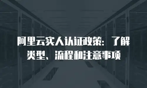 阿里云实人认证政策：了解类型、流程和注意事项