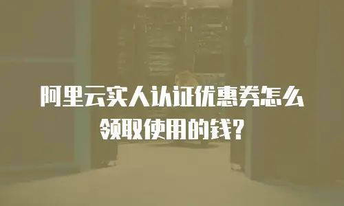 阿里云实人认证优惠券怎么领取使用的钱？