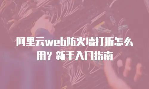 阿里云web防火墙打折怎么用？新手入门指南