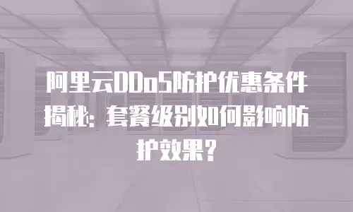 阿里云DDoS防护优惠条件揭秘: 套餐级别如何影响防护效果?