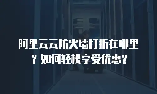 阿里云云防火墙打折在哪里？如何轻松享受优惠？