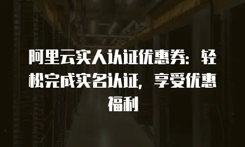 阿里云实人认证优惠券：轻松完成实名认证，享受优惠福利