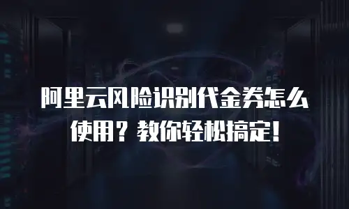 阿里云风险识别代金券怎么使用？教你轻松搞定！