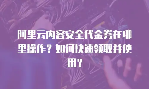 阿里云内容安全代金券在哪里操作？如何快速领取并使用？