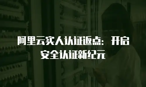 阿里云实人认证返点：开启安全认证新纪元
