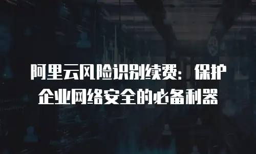 阿里云风险识别续费：保护企业网络安全的必备利器