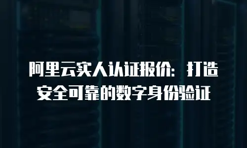 阿里云实人认证报价：打造安全可靠的数字身份验证
