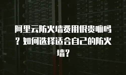 阿里云防火墙费用很贵嘛吗？如何选择适合自己的防火墙？