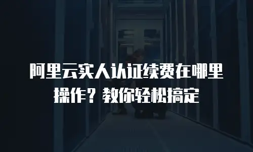 阿里云实人认证续费在哪里操作？教你轻松搞定