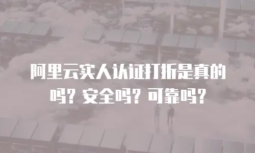 阿里云实人认证打折是真的吗？安全吗？可靠吗？