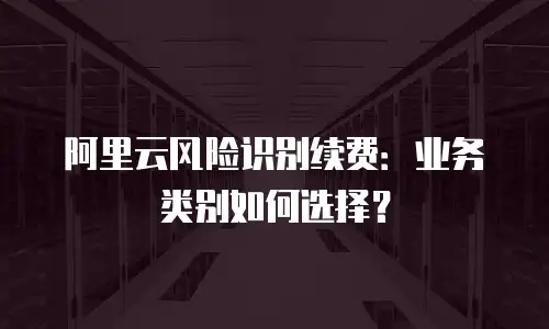 阿里云风险识别续费：业务类别如何选择？