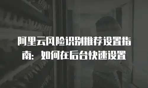 阿里云风险识别推荐设置指南：如何在后台快速设置