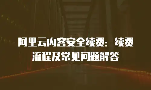 阿里云内容安全续费：续费流程及常见问题解答