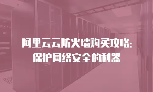阿里云云防火墙购买攻略：保护网络安全的利器