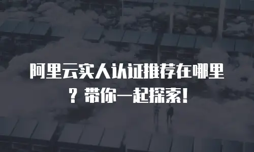 阿里云实人认证推荐在哪里？带你一起探索！
