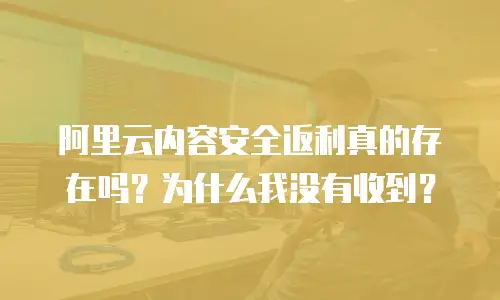阿里云内容安全返利真的存在吗？为什么我没有收到？
