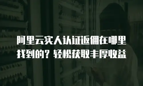 阿里云实人认证返佣在哪里找到的？轻松获取丰厚收益