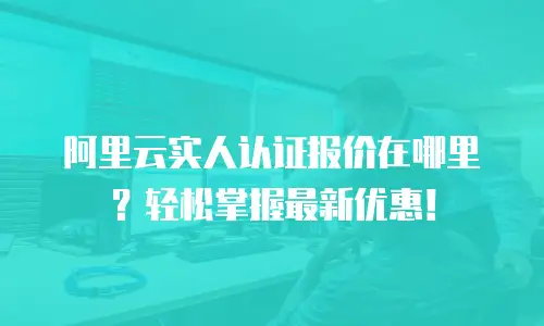 阿里云实人认证报价在哪里？轻松掌握最新优惠！