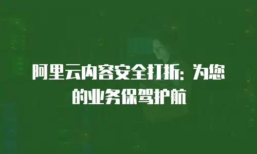 阿里云内容安全打折: 为您的业务保驾护航
