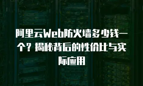 阿里云Web防火墙多少钱一个？揭秘背后的性价比与实际应用