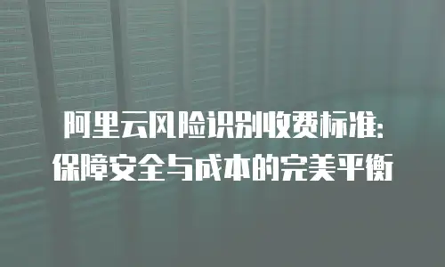 阿里云风险识别收费标准：保障安全与成本的完美平衡