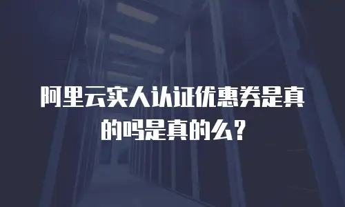 阿里云实人认证优惠券是真的吗是真的么？