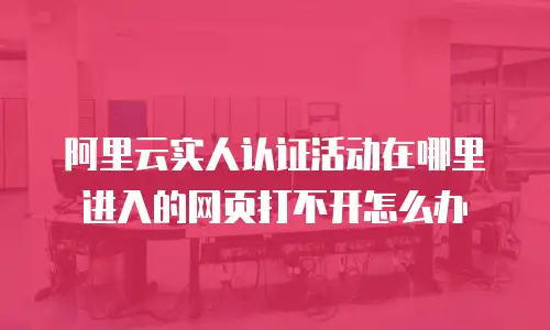 阿里云实人认证活动在哪里进入的网页打不开怎么办
