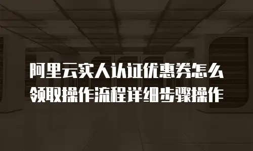 阿里云实人认证优惠券怎么领取操作流程详细步骤操作